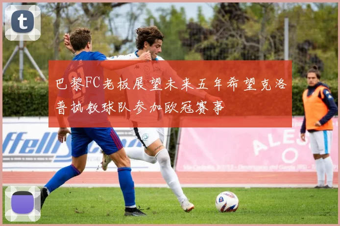 巴黎FC老板展望未来五年希望克洛普执教球队参加欧冠赛事