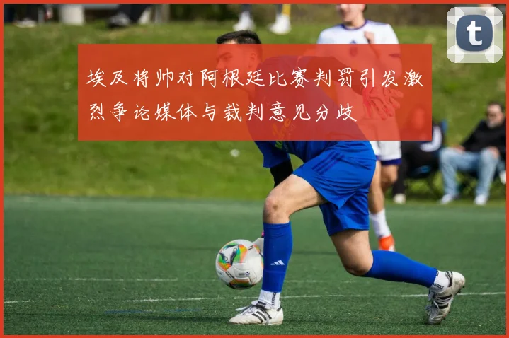 埃及将帅对阿根廷比赛判罚引发激烈争论媒体与裁判意见分歧