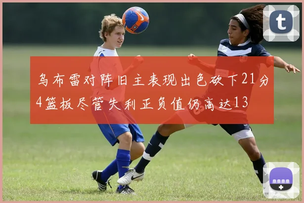 乌布雷对阵旧主表现出色砍下21分4篮板尽管失利正负值仍高达13