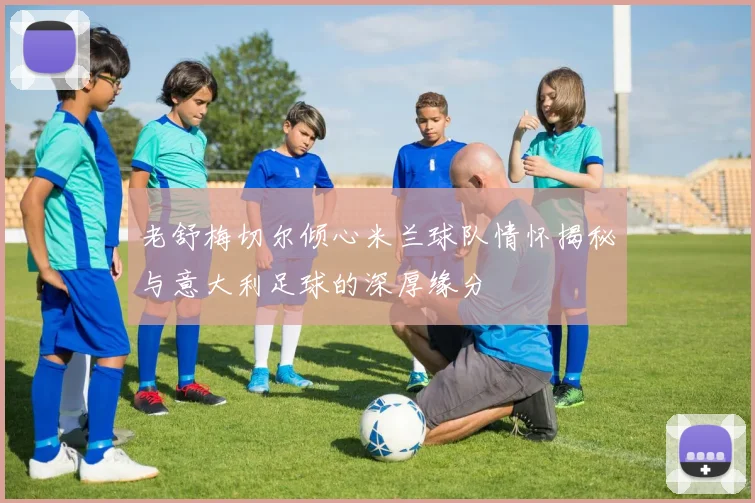 老舒梅切尔倾心米兰球队情怀揭秘与意大利足球的深厚缘分