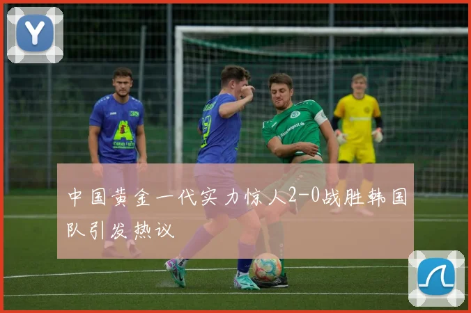 中国黄金一代实力惊人2-0战胜韩国队引发热议