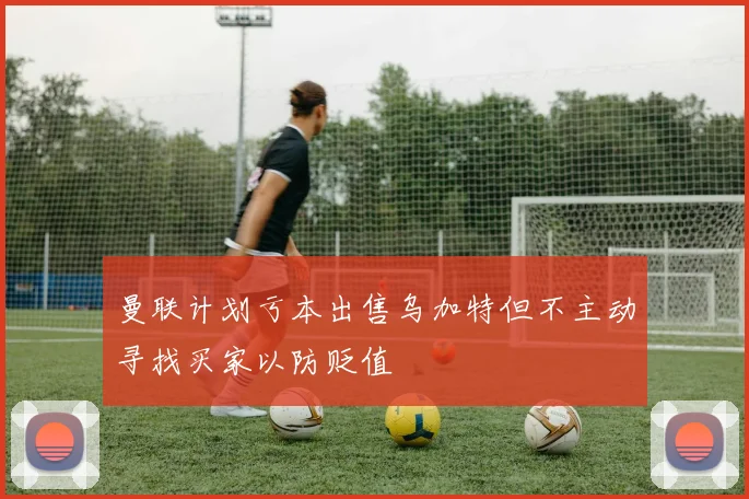 曼联计划亏本出售乌加特但不主动寻找买家以防贬值