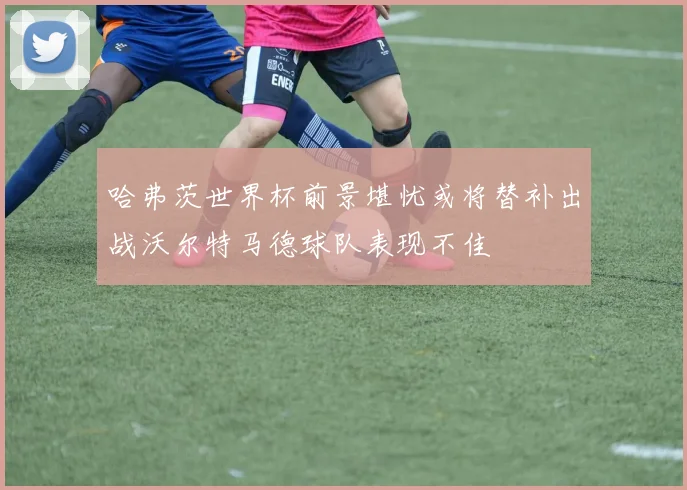 哈弗茨世界杯前景堪忧或将替补出战沃尔特马德球队表现不佳