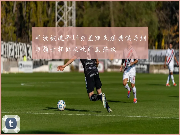半场被追平14分差距美媒调侃马刺与骑士相似之处引发热议
