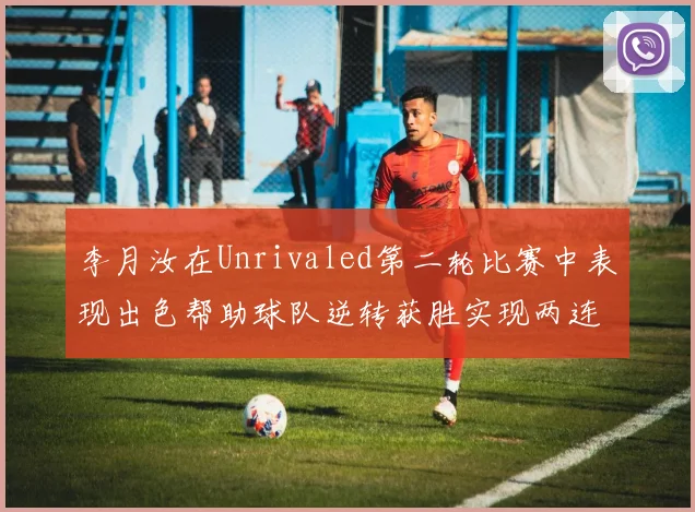 李月汝在Unrivaled第二轮比赛中表现出色帮助球队逆转获胜实现两连胜