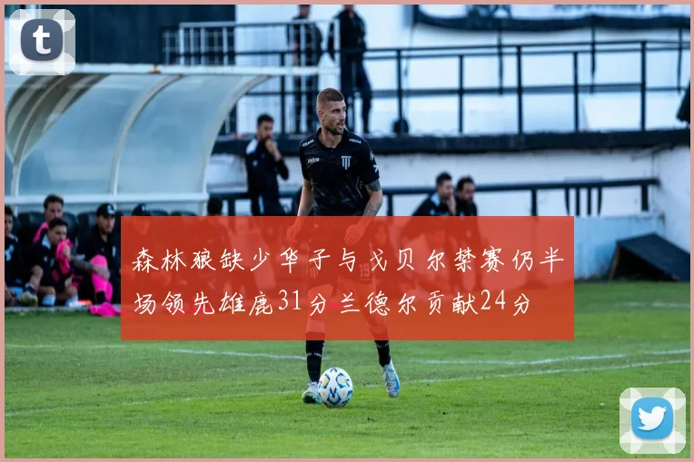森林狼缺少华子与戈贝尔禁赛仍半场领先雄鹿31分兰德尔贡献24分