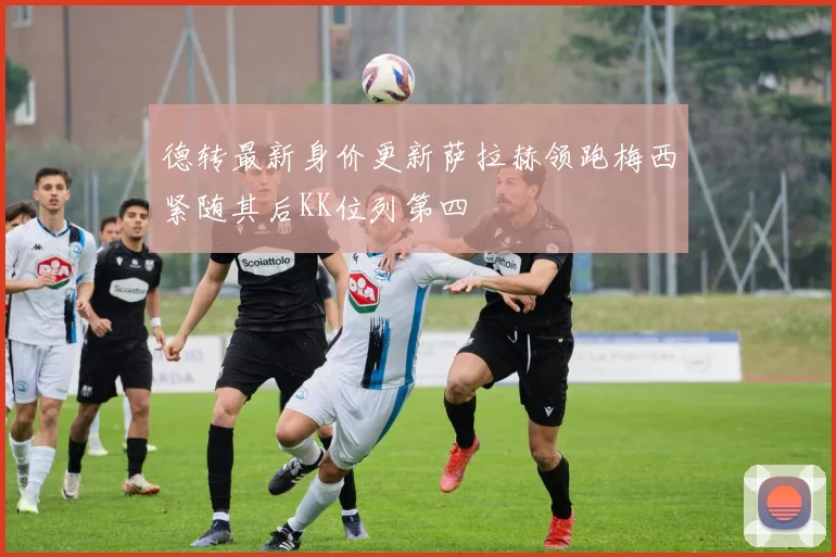 德转最新身价更新萨拉赫领跑梅西紧随其后KK位列第四