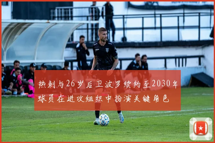热刺与26岁后卫波罗续约至2030年球员在进攻组织中扮演关键角色